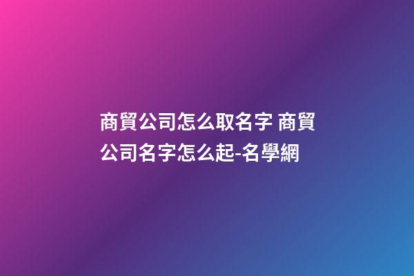 商貿公司怎么取名字 商貿公司名字怎么起-名學網-第1張-公司起名-玄機派
